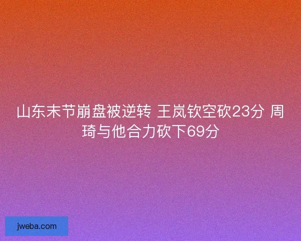 山东末节崩盘被逆转 王岚钦空砍23分 周琦与他合力砍下69分