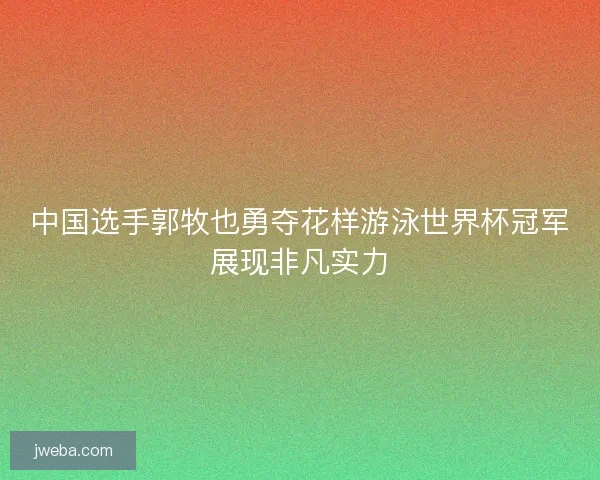 中国选手郭牧也勇夺花样游泳世界杯冠军展现非凡实力