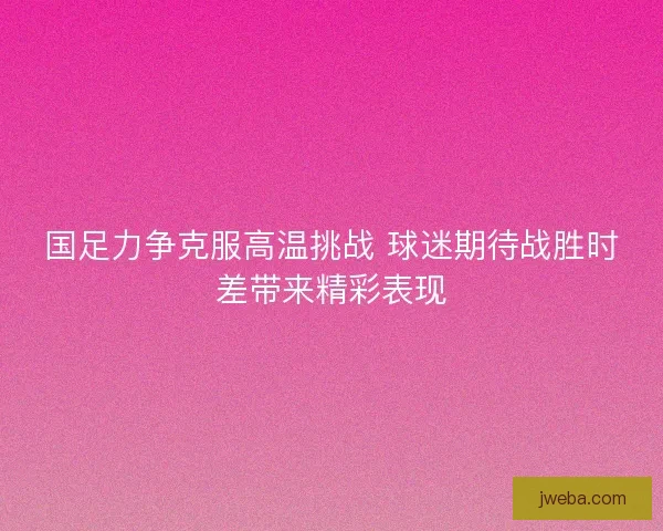国足力争克服高温挑战 球迷期待战胜时差带来精彩表现